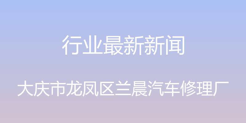 行业最新新闻 - 大庆市龙凤区兰晨汽车修理厂