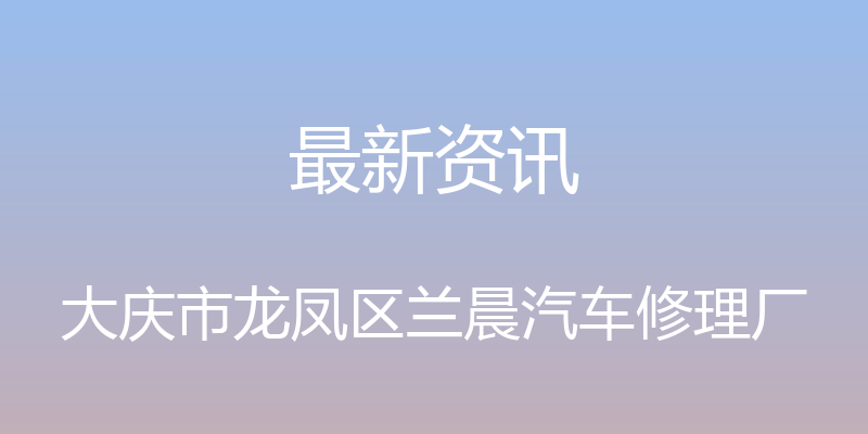 最新资讯 - 大庆市龙凤区兰晨汽车修理厂